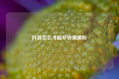 抖音怎么才能尽快清黑粉