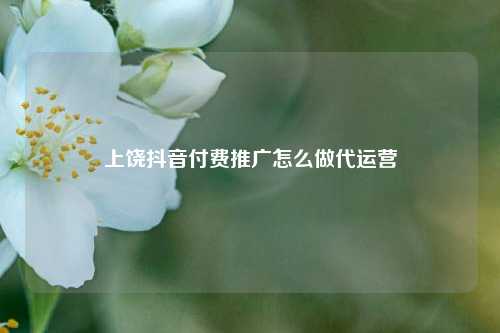 上饶抖音付费推广怎么做代运营